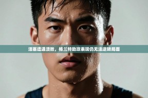 活塞遭遇溃败，格兰特助攻表现仍无法逆转局面